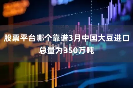 股票平台哪个靠谱3月中国大豆进口总量为350万吨