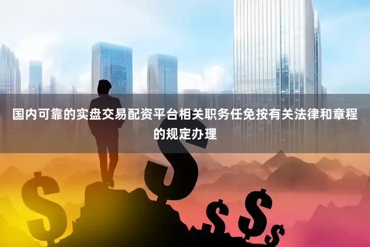 国内可靠的实盘交易配资平台相关职务任免按有关法律和章程的规定办理