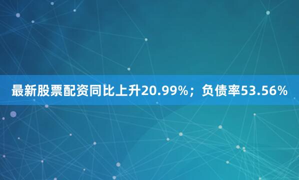 最新股票配资同比上升20.99%；负债率53.56%