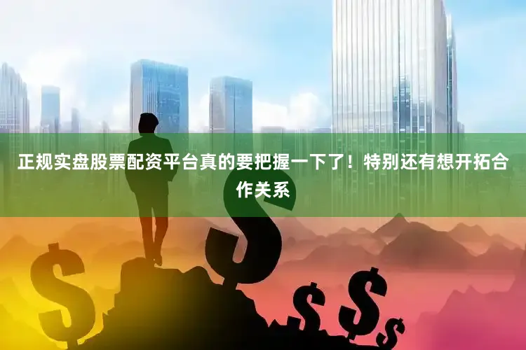 正规实盘股票配资平台真的要把握一下了！特别还有想开拓合作关系