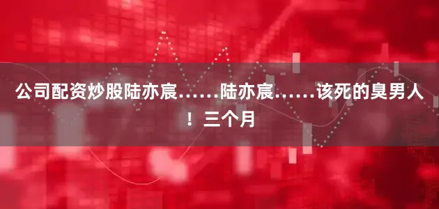 公司配资炒股陆亦宸……陆亦宸……该死的臭男人！三个月