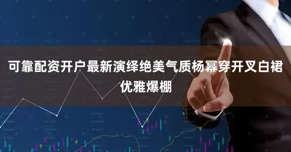 可靠配资开户最新演绎绝美气质杨幂穿开叉白裙优雅爆棚