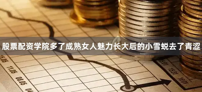 股票配资学院多了成熟女人魅力长大后的小雪蜕去了青涩