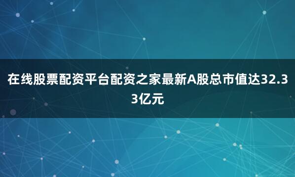 在线股票配资平台配资之家最新A股总市值达32.33亿元