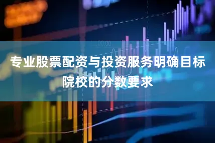 专业股票配资与投资服务明确目标院校的分数要求