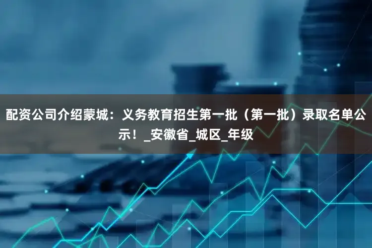 配资公司介绍蒙城：义务教育招生第一批（第一批）录取名单公示！_安徽省_城区_年级