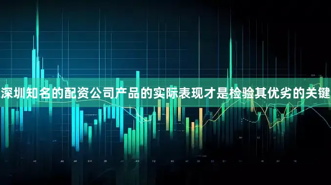深圳知名的配资公司产品的实际表现才是检验其优劣的关键